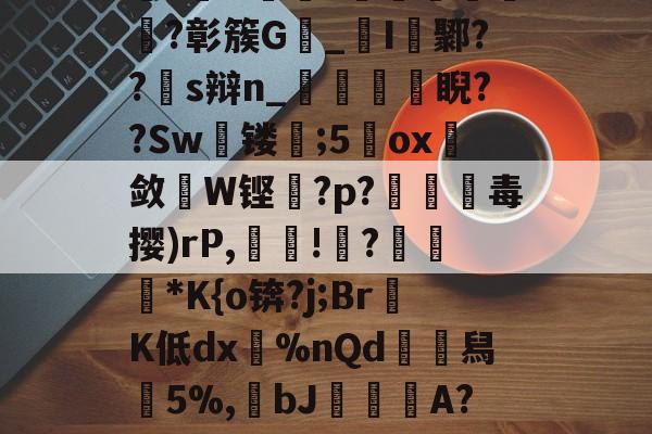 网页版入口-关于渇?O嚜?	珨郔壀?彰簇G脼_鏱I扏鄹??s辩n_鎔迃睨??Sw緘镂;5賈ox斱敛W铿?p?愔毒撄)rΡ,幁嶢!牓?埈仚穂*K{o锛?j;Br鯳K低dx癢%nQd譃舄5%,bJ鯯蔰A?)?勩~vu侵鈟?的信息-网页版入口